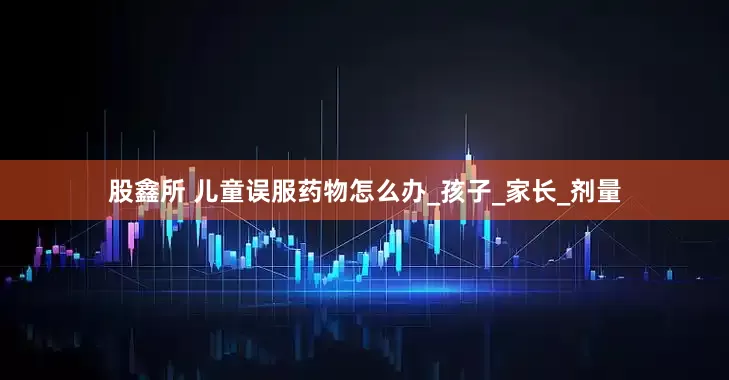 股鑫所 儿童误服药物怎么办_孩子_家长_剂量