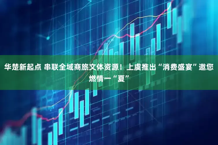 华楚新起点 串联全域商旅文体资源！上虞推出“消费盛宴”邀您燃情一“夏”