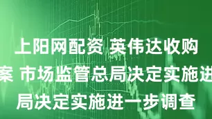 上阳网配资 英伟达收购迈络思一案 市场监管总局决定实施进一步调查