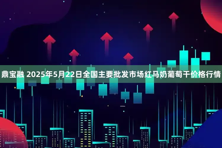 鼎宝融 2025年5月22日全国主要批发市场红马奶葡萄干价格行情