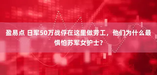 盈易点 日军50万战俘在这里做劳工，他们为什么最惧怕苏军女护士？