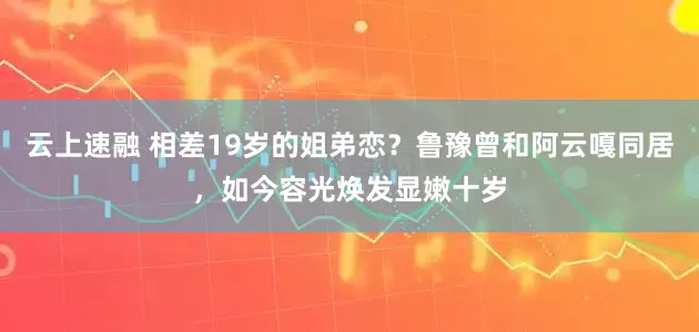 云上速融 相差19岁的姐弟恋？鲁豫曾和阿云嘎同居，如今容光焕发显嫩十岁