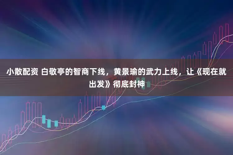 小散配资 白敬亭的智商下线，黄景瑜的武力上线，让《现在就出发》彻底封神