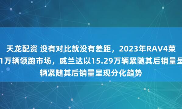 天龙配资 没有对比就没有差距，2023年RAV4荣放销量18.21万辆领跑市场，威兰达以15.29万辆紧随其后销量呈现分化趋势