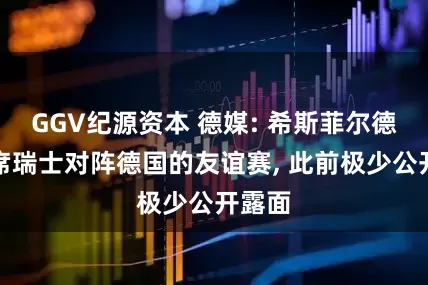 GGV纪源资本 德媒: 希斯菲尔德将出席瑞士对阵德国的友谊赛, 此前极少公开露面